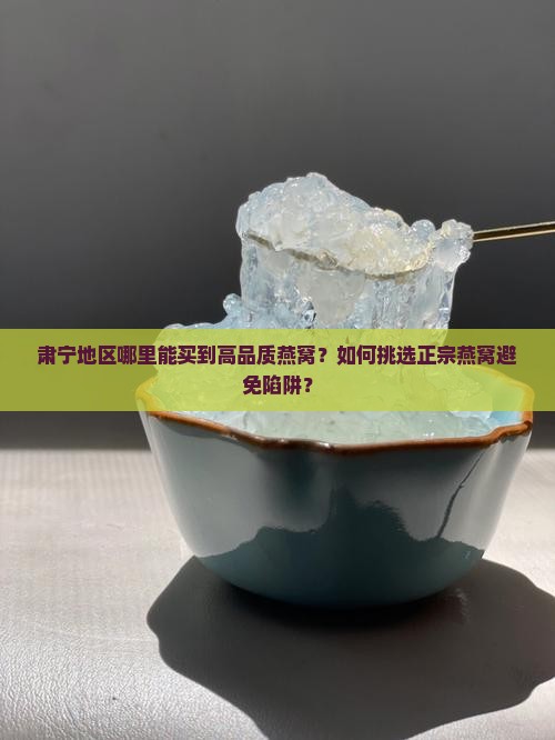 肃宁地区哪里能买到高品质燕窝？如何挑选正宗燕窝避免陷阱？
