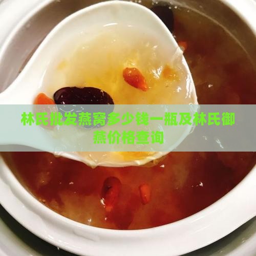 林氏批发燕窝多少钱一瓶及林氏御燕价格查询