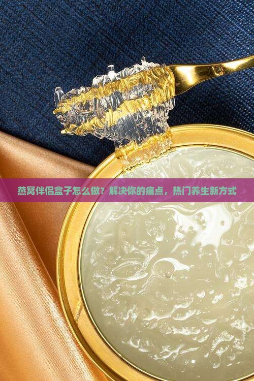 燕窝伴侣盒子怎么做？解决你的痛点，热门养生新方式