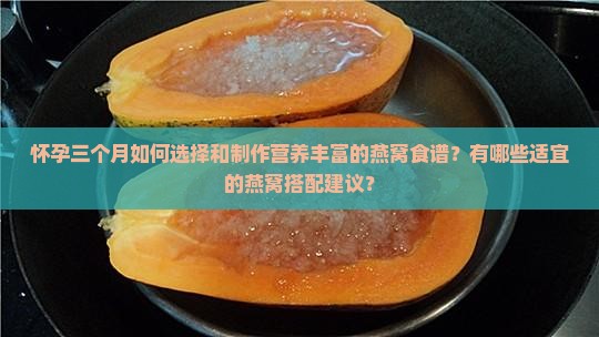 怀孕三个月如何选择和制作营养丰富的燕窝食谱？有哪些适宜的燕窝搭配建议？