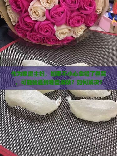 作为家庭主妇，如果不小心拿错了燕窝，可能会遇到哪些麻烦？如何解决？
