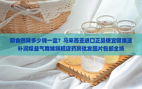 即食燕窝多少钱一盒？马来西亚进口正品便宜健康滋补润燥益气商城旗舰店药房批发图片包邮全场