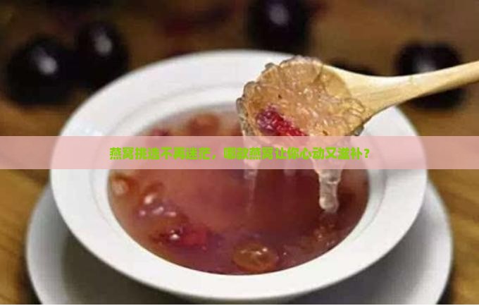 燕窝挑选不再迷茫，哪款燕窝让你心动又滋补？