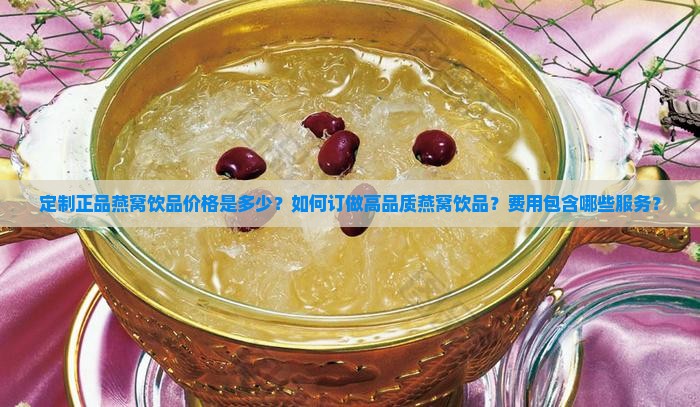 定制正品燕窝饮品价格是多少？如何订做高品质燕窝饮品？费用包含哪些服务？
