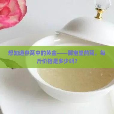 想知道燕窝中的黄金——御宝堂燕窝，每斤价格是多少吗？