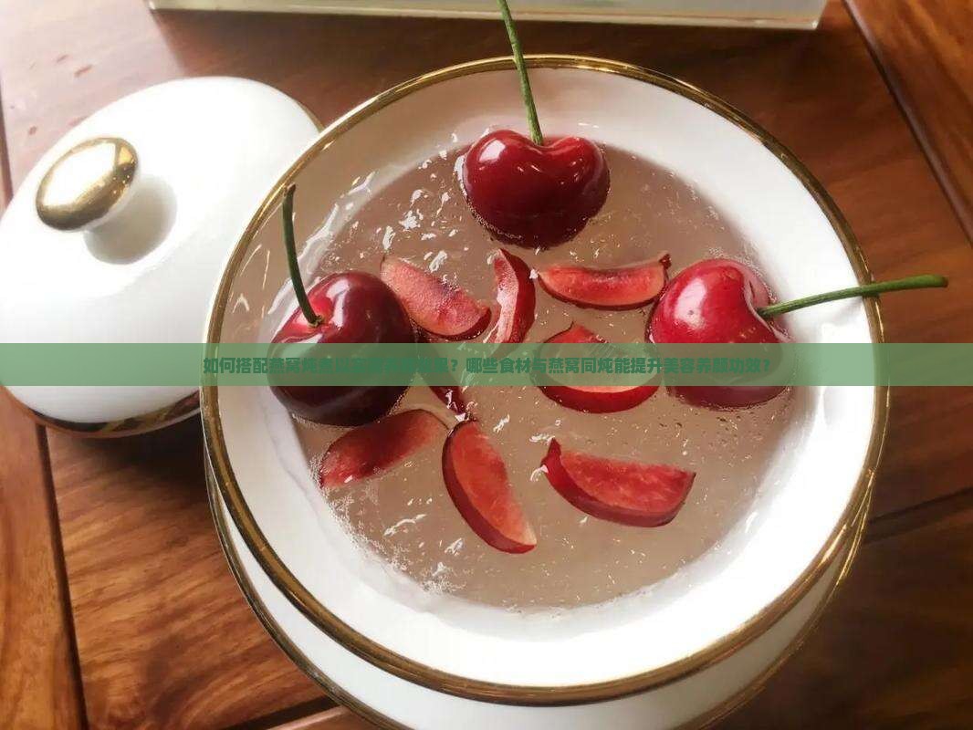 如何搭配燕窝炖煮以实现养颜效果？哪些食材与燕窝同炖能提升美容养颜功效？