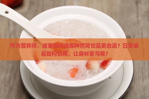 作为营养师，减重期间选哪种燕窝饮品更合适？日常餐后如何饮用，让身材更匀称？