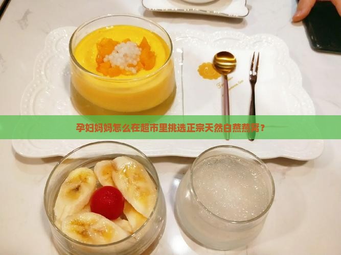 孕妇妈妈怎么在超市里挑选正宗天然白燕燕窝？