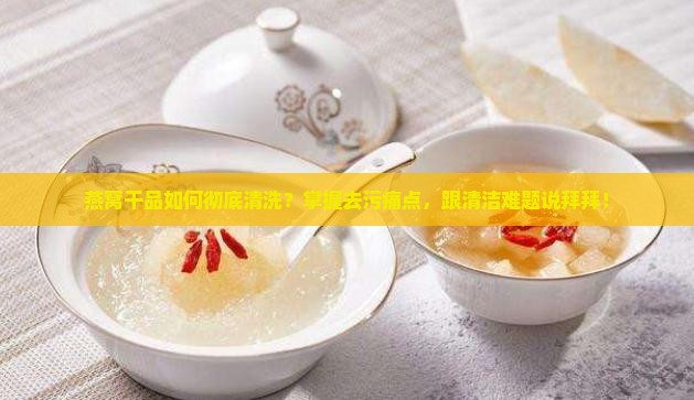 燕窝干品如何彻底清洗？掌握去污痛点，跟清洁难题说拜拜！