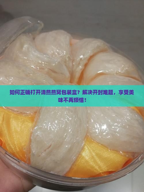 如何正确打开清燕燕窝包装盒？解决开封难题，享受美味不再烦恼！