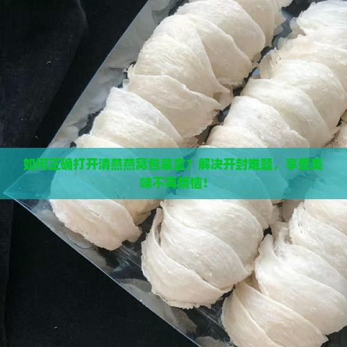 如何正确打开清燕燕窝包装盒？解决开封难题，享受美味不再烦恼！