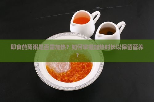 即食燕窝粥是否需加热？如何掌握加热时长以保留营养？