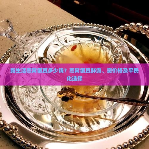 新生活燕窝银耳多少钱？燕窝银耳鲜露、羹价格及平民化选择