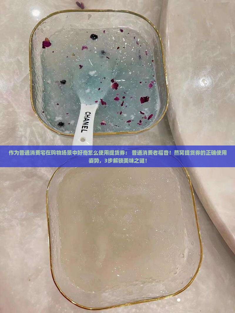 作为普通消费宅在购物场景中好奇怎么使用提货券： 普通消费者福音！燕窝提货券的正确使用姿势，3步解锁美味之谜！