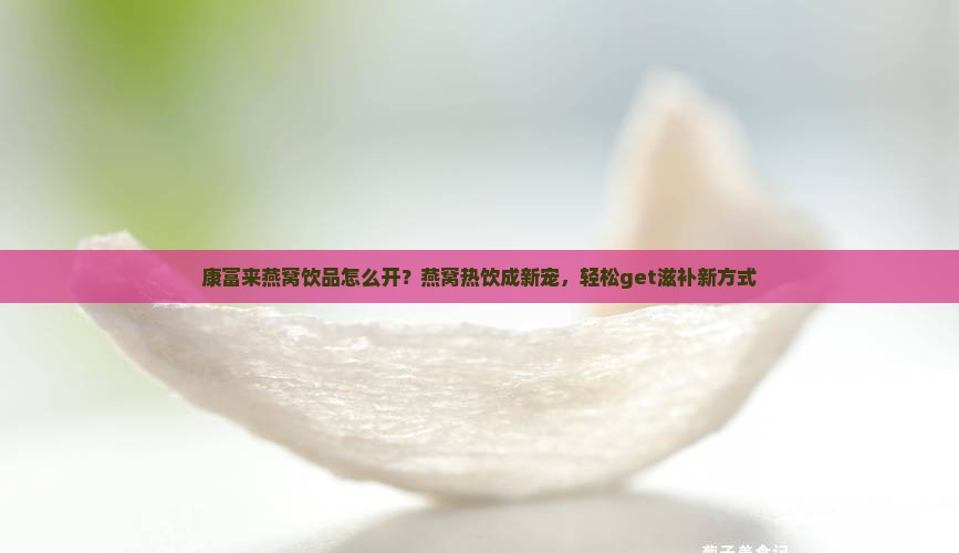康富来燕窝饮品怎么开？燕窝热饮成新宠，轻松get滋补新方式