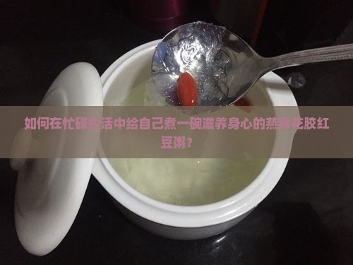 如何在忙碌生活中给自己煮一碗滋养身心的燕窝花胶红豆粥？