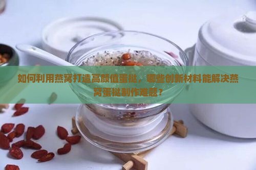 如何利用燕窝打造高颜值蛋挞，哪些创新材料能解决燕窝蛋挞制作难题？