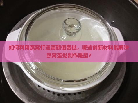 如何利用燕窝打造高颜值蛋挞，哪些创新材料能解决燕窝蛋挞制作难题？