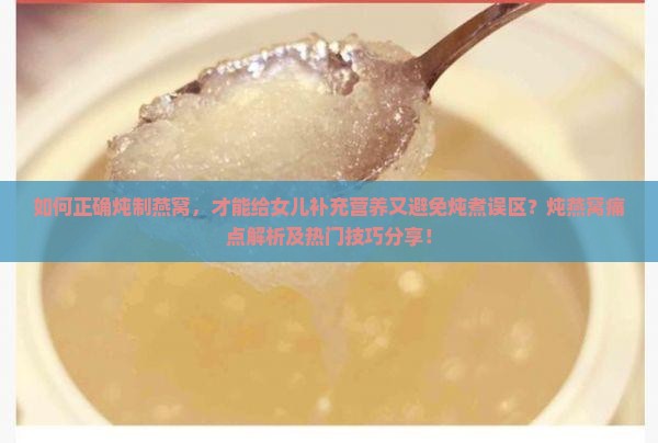 如何正确炖制燕窝，才能给女儿补充营养又避免炖煮误区？炖燕窝痛点解析及热门技巧分享！