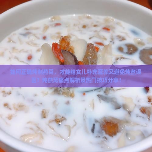 如何正确炖制燕窝，才能给女儿补充营养又避免炖煮误区？炖燕窝痛点解析及热门技巧分享！
