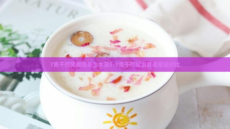 7克干燕窝能泡多少水及5-7克干燕窝泡发后重量对比