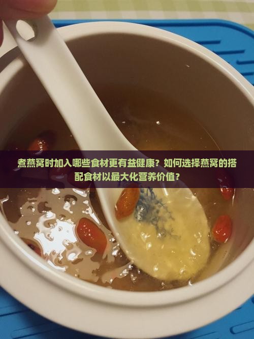 煮燕窝时加入哪些食材更有益健康？如何选择燕窝的搭配食材以最大化营养价值？