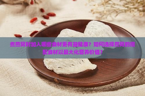 煮燕窝时加入哪些食材更有益健康？如何选择燕窝的搭配食材以最大化营养价值？