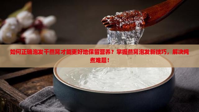 如何正确泡发干燕窝才能更好地保留营养？掌握燕窝泡发新技巧，解决炖煮难题！