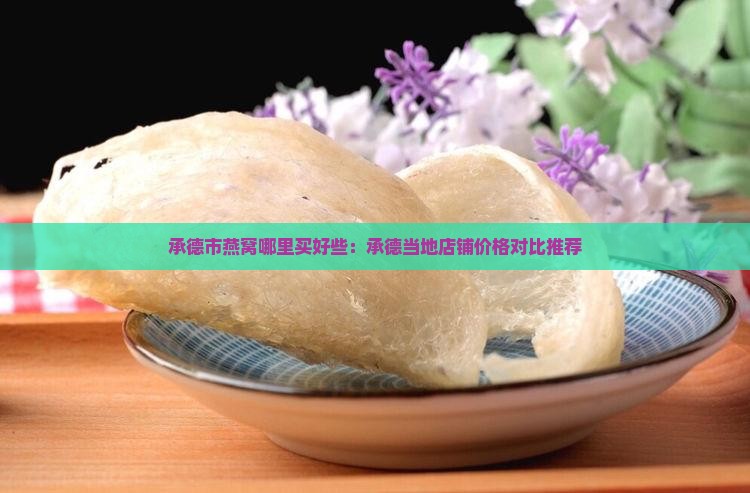 承德市燕窝哪里买好些：承德当地店铺价格对比推荐
