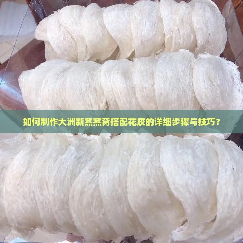 如何制作大洲新燕燕窝搭配花胶的详细步骤与技巧? 如何制作大洲新燕燕窝搭配花胶的详细步骤与技巧?