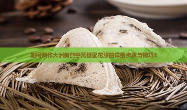 如何制作大洲新燕燕窝搭配花胶的详细步骤与技巧? 如何制作大洲新燕燕窝搭配花胶的详细步骤与技巧?