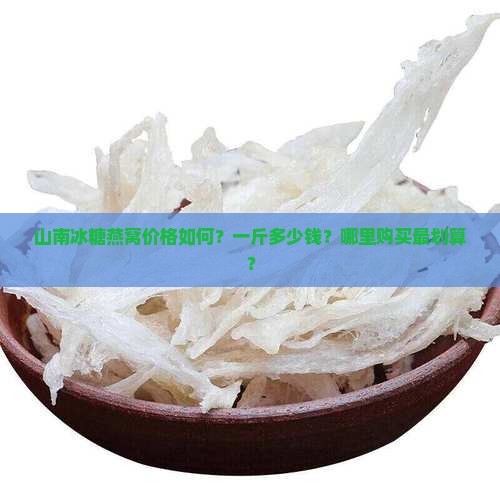 山南冰糖燕窝价格如何？一斤多少钱？哪里购买最划算？