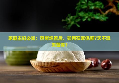 家庭主妇必知：燕窝炖煮后，如何在家保鲜7天不流失营养？