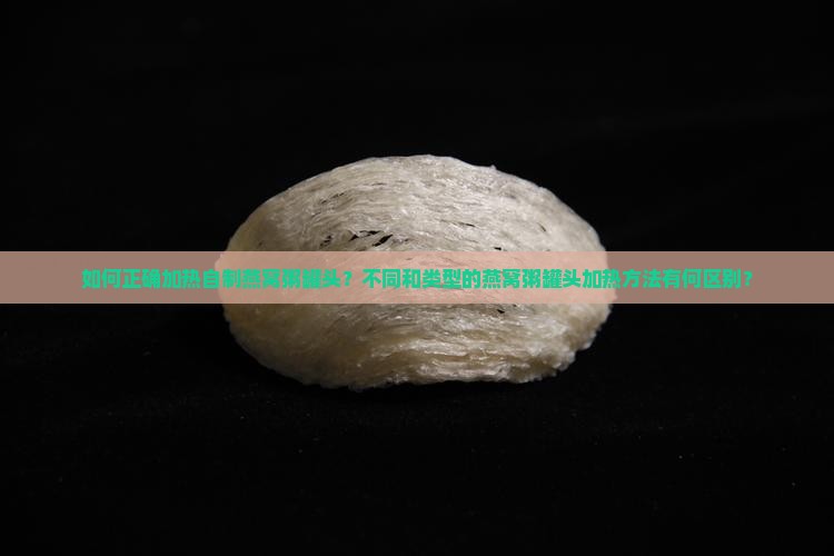 如何正确加热自制燕窝粥罐头？不同和类型的燕窝粥罐头加热方法有何区别？