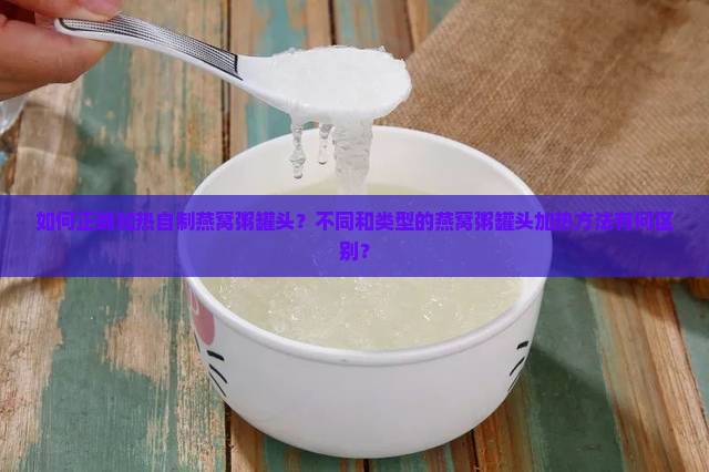 如何正确加热自制燕窝粥罐头？不同和类型的燕窝粥罐头加热方法有何区别？