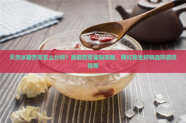 天然冰糖燕窝怎么分辨？真假燕窝鉴别攻略，网红养生好物选购避坑指南