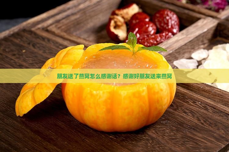 朋友送了燕窝怎么感谢话？感谢好朋友送来燕窝