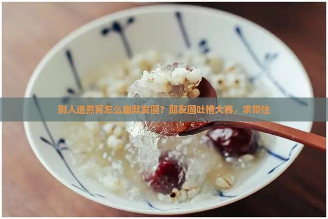 别人送燕窝怎么幽默发圈？朋友圈吐槽大赛，求带住