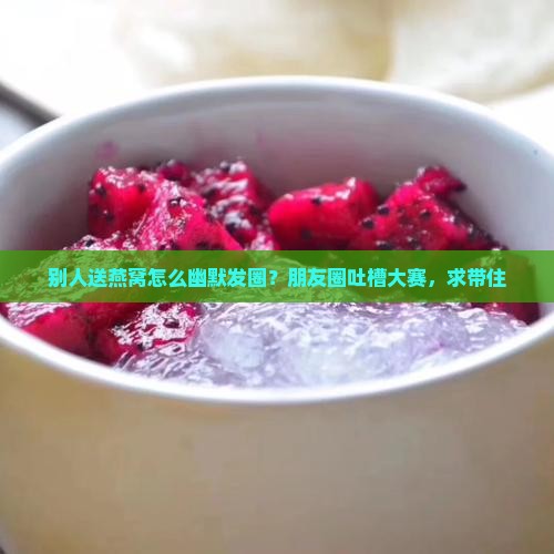 别人送燕窝怎么幽默发圈？朋友圈吐槽大赛，求带住