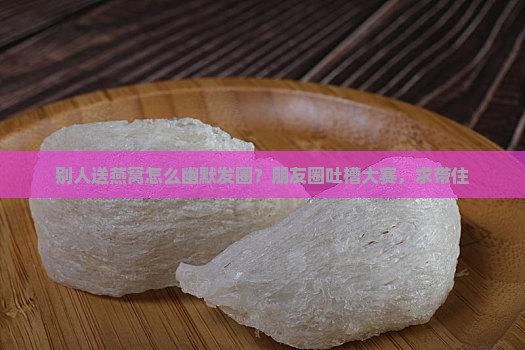 别人送燕窝怎么幽默发圈？朋友圈吐槽大赛，求带住