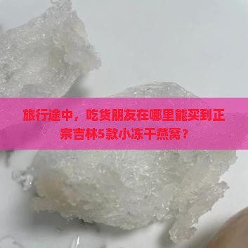 旅行途中，吃货朋友在哪里能买到正宗吉林5款小冻干燕窝？