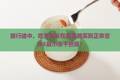 旅行途中，吃货朋友在哪里能买到正宗吉林5款小冻干燕窝？