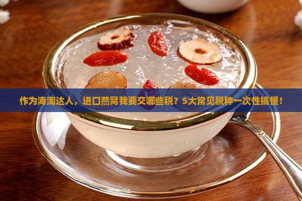 作为海淘达人，进口燕窝我要交哪些税？5大常见税种一次性搞懂！