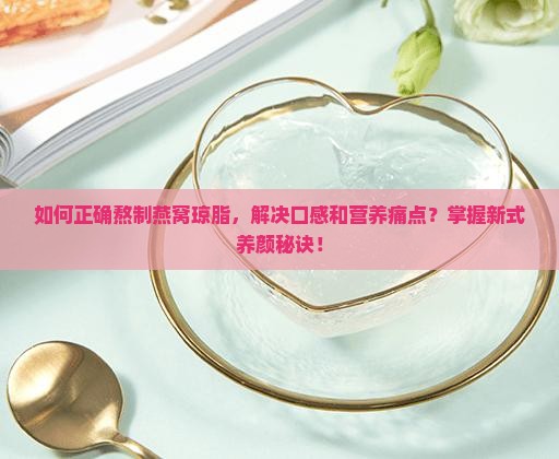 如何正确熬制燕窝琼脂，解决口感和营养痛点？掌握新式养颜秘诀！