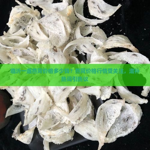 临沂一盏燕窝价格多少钱？燕窝价格行情受关注，滋补热词引热议