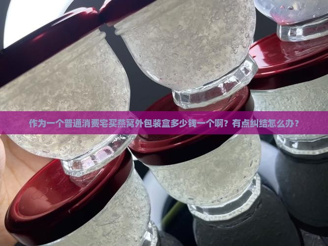 作为一个普通消费宅买燕窝外包装盒多少钱一个啊？有点纠结怎么办？