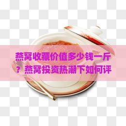 燕窝收藏价值多少钱一斤？燕窝投资热潮下如何评估其真实价值