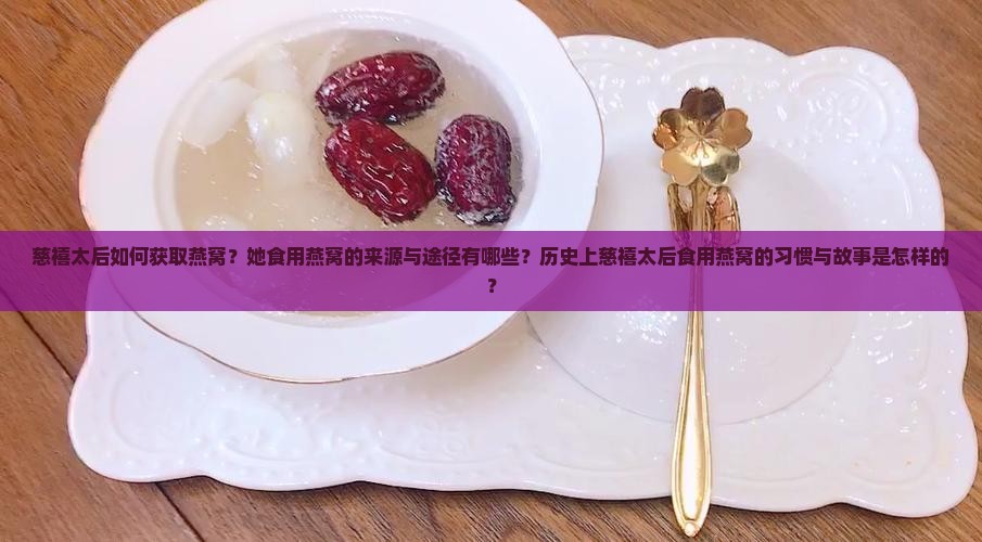 慈禧太后如何获取燕窝？她食用燕窝的来源与途径有哪些？历史上慈禧太后食用燕窝的习惯与故事是怎样的？