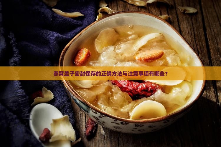 燕窝盖子密封保存的正确方法与注意事项有哪些？