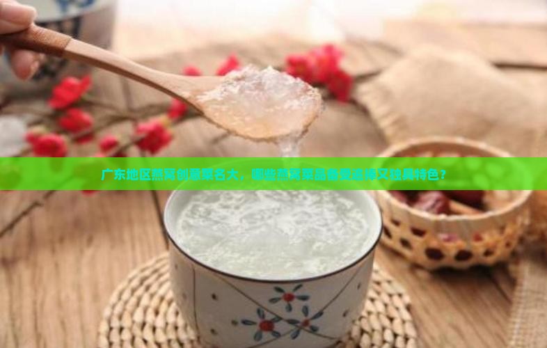 广东地区燕窝创意菜名大，哪些燕窝菜品备受追捧又独具特色？